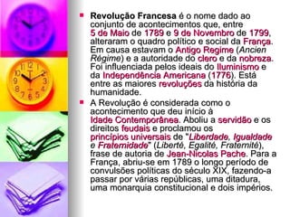 Revolução Francesa  é o nome dado ao conjunto de acontecimentos que, entre  5 de Maio  de  1789  e  9 de Novembro  de  1799 , alteraram o quadro político e social da  França . Em causa estavam o  Antigo Regime  ( Ancien Régime ) e a autoridade do  clero  e da  nobreza . Foi influenciada pelos ideais do  Iluminismo  e da  Independência Americana  ( 1776 ). Está entre as maiores  revoluções  da história da humanidade. A Revolução é considerada como o acontecimento que deu início à  Idade Contemporânea . Aboliu a  servidão  e os direitos  feudais  e proclamou os  princípios universais  de " Liberdade ,  Igualdade  e  Fraternidade " ( Liberté, Egalité, Fraternité ), frase de autoria de  Jean-Nicolas  Pache . Para a França, abriu-se em 1789 o longo período de convulsões políticas do século XIX, fazendo-a passar por várias repúblicas, uma ditadura, uma monarquia constitucional e dois impérios. 
