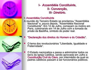 I-  Assembléia Constituinte , II-  Convenção , III-  Diretório . I-  Assembléia Constituinte   A reunião do Terceiro Estado se proclamou "Assembléia Nacional" e, pouco depois, "Assembléia Nacional Constituinte". Em 12 de Julho, começam os motins em Paris, culminando em 14 de Julho com a tomada da prisão da Bastilha, símbolo do poder real.  " Declaração dos direitos do Homem e do Cidadão ". O lema dos revolucionários "Liberdade, Igualdade e Fraternidade“. O Estado nacionaliza e passa a administrar todos os bens da Igreja Católica, sendo aprovada em Julho a  Constituição Civil do Clero , por intermédio da qual os padres católicos passam a ser funcionários públicos. 