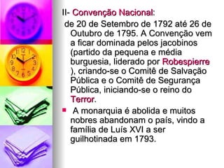 II-  Convenção Nacional : de 20 de Setembro de 1792 até 26 de Outubro de 1795. A Convenção vem a ficar dominada pelos jacobinos (partido da pequena e média burguesia, liderado por  Robespierre ), criando-se o Comitê de Salvação Pública e o Comitê de Segurança Pública, iniciando-se o reino do  Terror . A monarquia é abolida e muitos nobres abandonam o país, vindo a família de Luís XVI a ser guilhotinada em 1793. 