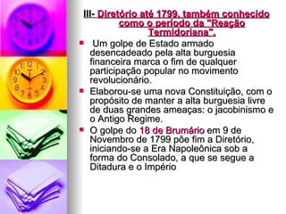 III-  Diretório  até 1799, também conhecido como o período da "Reação Termidoriana". Um golpe de Estado armado desencadeado pela alta burguesia financeira marca o fim de qualquer participação popular no movimento revolucionário.  Elaborou-se uma nova Constituição, com o propósito de manter a alta burguesia livre de duas grandes ameaças: o jacobinismo e o Antigo Regime. O golpe do  18 de  Brumário  em 9 de Novembro de 1799 põe fim a Diretório, iniciando-se a Era Napoleônica sob a forma do Consolado, a que se segue a Ditadura e o Império  