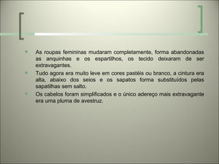    As roupas femininas mudaram completamente, forma abandonadas
    as anquinhas e os espartilhos, os tecido deixaram de ser
    extravagantes.
   Tudo agora era muito leve em cores pastéis ou branco, a cintura era
    alta, abaixo dos seios e os sapatos forma substituídos pelas
    sapatilhas sem salto.
   Os cabelos foram simplificados e o único adereço mais extravagante
    era uma pluma de avestruz.
 