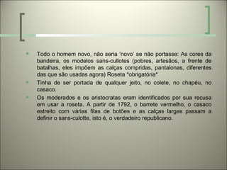    Todo o homem novo, não seria ‘novo’ se não portasse: As cores da
    bandeira, os modelos sans-cullotes (pobres, artesãos, a frente de
    batalhas, eles impõem as calças compridas, pantalonas, diferentes
    das que são usadas agora) Roseta *obrigatória*
   Tinha de ser portada de qualquer jeito, no colete, no chapéu, no
    casaco.
   Os moderados e os aristocratas eram identificados por sua recusa
    em usar a roseta. A partir de 1792, o barrete vermelho, o casaco
    estreito com várias filas de botões e as calças largas passam a
    definir o sans-culotte, isto é, o verdadeiro republicano.
 