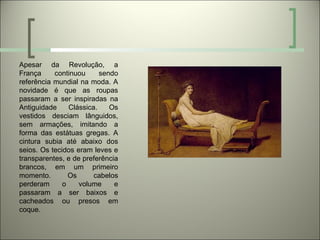Apesar da Revolução, a
França     continuou      sendo
referência mundial na moda. A
novidade é que as roupas
passaram a ser inspiradas na
Antiguidade     Clássica.    Os
vestidos desciam lânguidos,
sem armações, imitando a
forma das estátuas gregas. A
cintura subia até abaixo dos
seios. Os tecidos eram leves e
transparentes, e de preferência
brancos, em um primeiro
momento.        Os      cabelos
perderam      o    volume     e
passaram a ser baixos e
cacheados ou presos em
coque.
 