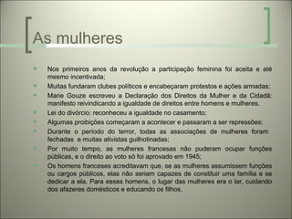 As mulheres
   Nos primeiros anos da revolução a participação feminina foi aceita e até
    mesmo incentivada;
   Muitas fundaram clubes políticos e encabeçaram protestos e ações armadas;
   Marie Gouze escreveu a Declaração dos Direitos da Mulher e da Cidadã:
    manifesto reivindicando a igualdade de direitos entre homens e mulheres.
   Lei do divórcio: reconheceu a igualdade no casamento;
   Algumas proibições começaram a acontecer e passaram a ser repressões;
   Durante o período do terror, todas as associações de mulheres foram
    fechadas e muitas ativistas guilhotinadas;
   Por muito tempo, as mulheres francesas não puderam ocupar funções
    públicas, e o direito ao voto só foi aprovado em 1945;
   Os homens franceses acreditavam que, se as mulheres assumissem funções
    ou cargos públicos, elas não seriam capazes de constituir uma família e se
    dedicar a ela. Para esses homens, o lugar das mulheres era o lar, cuidando
    dos afazeres domésticos e educando os filhos.
 