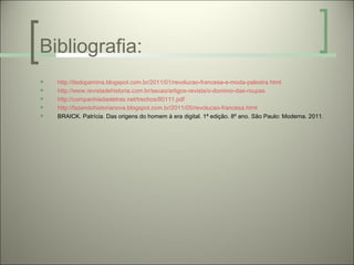 Bibliografia:
   http://itsdopamina.blogspot.com.br/2011/01/revolucao-francesa-e-moda-palestra.html
   http://www.revistadehistoria.com.br/secao/artigos-revista/o-dominio-das-roupas
   http://companhiadasletras.net/trechos/80111.pdf
   http://fazendohistorianova.blogspot.com.br/2011/05/revolucao-francesa.html
   BRAICK. Patrícia. Das origens do homem à era digital. 1ª edição. 8º ano. São Paulo: Moderna. 2011.
 
