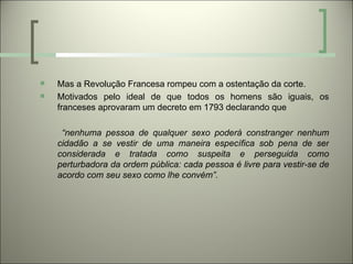    Mas a Revolução Francesa rompeu com a ostentação da corte.
   Motivados pelo ideal de que todos os homens são iguais, os
    franceses aprovaram um decreto em 1793 declarando que

     “nenhuma pessoa de qualquer sexo poderá constranger nenhum
    cidadão a se vestir de uma maneira específica sob pena de ser
    considerada e tratada como suspeita e perseguida como
    perturbadora da ordem pública: cada pessoa é livre para vestir-se de
    acordo com seu sexo como lhe convém”.
 
