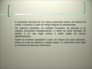    A revolução francesa foi um marco importante dentro da história da
    moda, a maneira e vestir do Antigo Regime foi abandonada.
   Os casacos bordados, os vestidos brocados, as perucas e os
    cabelos empoados desapareceram, o estilo da corte francesa foi
    extinto e no seu lugar entrou o estilo inglês do campo
    definitivamente.
   Assim os homens passaram à usar um casaco de caça comprido,
    botas ao invés de sapatos e coletes justos, os colarinhos eram altos
    e os lenços do pescoço volumosos.
 
