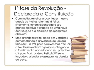 1º fase da Revolução -
 Declarada a Constituição
• Com muitas revoltas a acontecer mesmo
  depois de muitas reformas já feitas,
  finalmente tinham alcançado o seu
  grande objetivo a criação de uma nova
  constituição e a abolição da monarquia
  absoluta.
• Uma grande festa foi dada em Versalhes
  comemorando o aniversário de um dos
  filhos de Luís XVI, para os revoltosos este foi
  o fim. Eles invadiram o palácio, obrigando
  a família real a abandonar o seu palácio e
  a ir para Paris, onde o Rei Luís XVI seria
  forçado a atender e assegurar os desejos
  do povo.
 