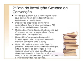 2º Fase da Revolução-Governo da
Convenção
•   Os reis que queriam que o velho regime volta-
    se, e por isso foram acusados de traição e
    presos pelos revolucionários.
•   Declarou-se a republica e uma nova
    Assembleia a Convenção, formada por 749
    deputados foi dividida em 2 grupos:
   Os girondinos(formado pela alta burguesia que
    só queriam ter lucro nos negocios e não se
    importavam com o governo)
   Os jacobinos( defensores da republica
    formados pela baixa burguesia que queria
    melhores condições para o povo)
   Os jacobinos dominavam as decisões no
    governo. Destes destacava-se Robespierre que
    estava no poder da convenção e seria
    responsável por uma nova constituição que
    determinava o voto universal masculino,
    criação de escolas primárias gratuitas, laicas e
    o fim da escravidão nas colônias.
 