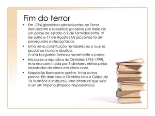 Fim do terror
•   Em 1794 girondinos sobreviventes ao Terror
    derrubaram a republica jacobina por meio de
    um golpe de estado a 9 de Termidor(entre 19
    de Julho e 17 de Agosto) Os jacobinos foram
    perseguidos e decapitados.
•   Uma nova constituição restabeleceu o que os
    jacobinos haviam abolido.
    A alta burguesia tomava novamente o poder.
•   Iniciou-se a republica do Diretório(1795-1799),
    esta era constituída por 5 diretores eleitos pelos
    deputados de cinco em cinco anos.
•   Napoleão Bonaparte porém, tinha outros
    planos. Ele derrubou o Diretório deu o Golpe do
    18 Brumário e instaurou uma ditadura que veio
    a ser um Império.(Imperio Napoleónico)
 