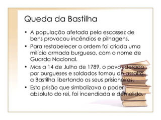 Queda da Bastilha
• A população afetada pela escassez de
  bens provocou incêndios e pilhagens.
• Para restabelecer a ordem foi criada uma
  milícia armada burguesa, com o nome de
  Guarda Nacional.
• Mas a 14 de Julho de 1789, o povo liderado
  por burgueses e soldados tomou de assalto
  a Bastilha libertando os seus prisioneiros.
• Esta prisão que simbolizava o poder
  absoluto do rei, foi incendiada e demolida.
 