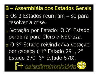 B – Assembléia dos Estados Gerais
o Os 3 Estados reuniram – se para
resolver a crise.
o Votação por Estado: O 3º Estado
perderia para Clero e Nobreza.
o O 3º Estado reivindicava votação
por cabeça ( 1º Estado 291, 2º
Estado 270, 3º Estado 578).
 