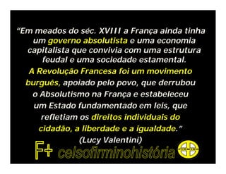 “Em meados do séc. XVIII a França ainda tinha
um governo absolutista e uma economia
capitalista que convivia com uma estrutura
feudal e uma sociedade estamental.
A Revolução Francesa foi um movimento
burguês, apoiado pelo povo, que derrubou
o Absolutismo na França e estabeleceu
um Estado fundamentado em leis, que
refletiam os direitos individuais do
cidadão, a liberdade e a igualdade.”
(Lucy Valentini)
 