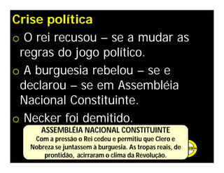 Crise política
o O rei recusou – se a mudar as
regras do jogo político.
o A burguesia rebelou – se e
declarou – se em Assembléia
Nacional Constituinte.
o Necker foi demitido.
ASSEMBLÉIA NACIONAL CONSTITUINTE
Com a pressão o Rei cedeu e permitiu que Clero e
Nobreza se juntassem à burguesia. As tropas reais, de
prontidão, acirraram o clima da Revolução.
 