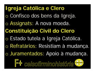 Igreja Católica e Clero
o Confisco dos bens da Igreja.
o Assignats: A nova moeda.
Constituição Civil do Clero
o Estado tutela a Igreja Católica.
o Refratários: Resistiam à mudança.
o Juramentados: Apoio à mudança.
 