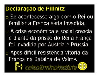 Declaração de Pillnitz
o Se acontecesse algo com o Rei ou
familiar a França seria invadida.
o A crise econômica e social crescia
e diante da prisão do Rei a França
foi invadida por Áustria e Prússia.
o Após difícil resistência vitória da
França na Batalha de Valmy.
 