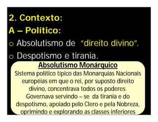 2. Contexto:
A – Político:
o Absolutismo de “direito divino”.
o Despotismo e tirania.
Absolutismo Monárquico
Sistema político típico das Monarquias Nacionais
européias em que o rei, por suposto direito
divino, concentrava todos os poderes.
Governava servindo – se da tirania e do
despotismo, apoiado pelo Clero e pela Nobreza,
oprimindo e explorando as classes inferiores
 