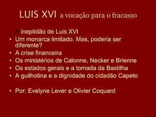 LUIS XVI   a vocação para o fracasso A  ineptidão de Luis XVI  Um monarca limitado. Mas, poderia ser diferente? A crise financeira Os ministérios de Calonne, Necker e Brienne Os estados gerais e a tomada da Bastilha A guilhotina e a dignidade do cidadão Capeto Por: Evelyne Lever e Olivier Coquard 