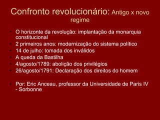 Confronto revolucionário:  Antigo x novo regime O horizonte da revolução: implantação da monarquia constitucional 2 primeiros anos: modernização do sistema político 14 de julho: tomada dos inválidos A queda da Bastilha 4/agosto/1789: abolição dos privilégios 26/agosto/1791: Declaração dos direitos do homem Por: Eric Anceau, professor da Universidade de Paris IV - Sorbonne 