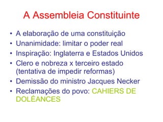 A Assembleia Constituinte A elaboração de uma constituição Unanimidade: limitar o poder real Inspiração: Inglaterra e Estados Unidos Clero e nobreza x terceiro estado (tentativa de impedir reformas) Demissão do ministro Jacques Necker Reclamações do povo:  CAHIERS DE DOLÉANCES 