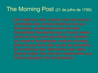 The Morning Post  (21 de julho de 1789) Um inglês que não se sinta cheio de estima e admiração pela maneira sublime com que está agora se efetuando uma das mais importantes Revoluções que o mundo jamais viu deve estar morto para todos os sentidos da virtude e da liberdade, nenhum de meus patrícios que tenha tido a sorte de presenciar as ocorrências dos últimos três dias nesta grande cidade fará mais que testemunhar que minha linguagem não é hiperbólica. 