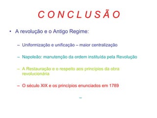 C O N C L U S Ã O A revolução e o Antigo Regime: Uniformização e unificação – maior centralização Napoleão: manutenção da ordem instituída pela Revolução A Restauração e o respeito aos princípios da obra revolucionária O século XIX e os princípios enunciados em 1789 
