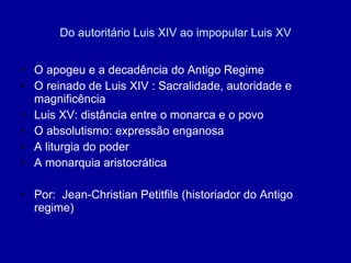 Do autoritário Luis XIV ao impopular Luis XV O apogeu e a decadência do Antigo Regime O reinado de Luis XIV : Sacralidade, autoridade e magnificência Luis XV: distância entre o monarca e o povo O absolutismo: expressão enganosa A liturgia do poder A monarquia aristocrática Por:  Jean-Christian Petitfils (historiador do Antigo regime) 