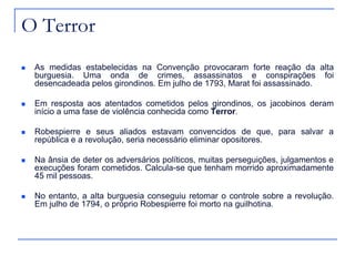 O Terror
   As medidas estabelecidas na Convenção provocaram forte reação da alta
    burguesia. Uma onda de crimes, assassinatos e conspirações foi
    desencadeada pelos girondinos. Em julho de 1793, Marat foi assassinado.

   Em resposta aos atentados cometidos pelos girondinos, os jacobinos deram
    início a uma fase de violência conhecida como Terror.

   Robespierre e seus aliados estavam convencidos de que, para salvar a
    república e a revolução, seria necessário eliminar opositores.

   Na ânsia de deter os adversários políticos, muitas perseguições, julgamentos e
    execuções foram cometidos. Calcula-se que tenham morrido aproximadamente
    45 mil pessoas.

   No entanto, a alta burguesia conseguiu retomar o controle sobre a revolução.
    Em julho de 1794, o próprio Robespierre foi morto na guilhotina.
 