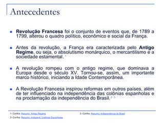 Antecedentes
    Revolução Francesa foi o conjunto de eventos que, de 1789 a
     1799, alterou o quadro político, econômico e social da França.

    Antes da revolução, a França era caracterizada pelo Antigo
     Regime, ou seja, o absolutismo monárquico, o mercantilismo e a
     sociedade estamental. 1

    A revolução rompeu com o antigo regime, que dominava a
     Europa desde o século XV. Tornou-se, assim, um importante
     marco histórico, iniciando a Idade Contemporânea.

    A Revolução Francesa inspirou reformas em outros países, além
     de ter influenciado na independência das colônias espanholas e
     na proclamação da independência do Brasil. 2 3


1- Confira: Resumo: Antigo Regime                   3- Confira: Resumo: Independência do Brasil
2- Confira: Resumo: Independ. Colônias Espanholas
 