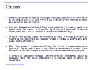 Causas
    Dentre as principais causas da Revolução Francesa, podemos destacar o custo
     da monarquia, pois o rei Luís XVI e a sua corte gastavam enormes quantias
     para sustentar seus privilégios.

    As ideias iluministas também influenciaram o desejo por reformas políticas e
     econômicas. Os ideais de liberdade, igualdade e fraternidade acabaram
     estampados nas cores da bandeira e também no hino da França. 4

    O gasto com guerras pesou na economia do país. A França participou da
     Guerra da Independência dos Estados Unidos e perdeu a Guerra dos Sete
     Anos, contra a Inglaterra.

    Além disso, o quadro econômico na França era péssimo e a fome ameaçava a
     população. Secas prejudicavam a agricultura e acentuavam a miséria. Havia
     escassez de alimentos, o que aumentava ainda mais a revolta da população.

    A divisão da sociedade francesa também pode ser considerada causa da
     revolução, pois não havia mobilidade e a posição social dependia do
     nascimento.
4- Confira: Resumo: Iluminismo
 