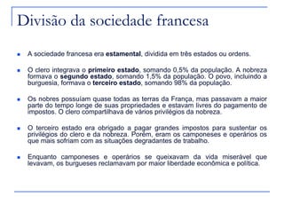 Divisão da sociedade francesa
   A sociedade francesa era estamental, dividida em três estados ou ordens.

   O clero integrava o primeiro estado, somando 0,5% da população. A nobreza
    formava o segundo estado, somando 1,5% da população. O povo, incluindo a
    burguesia, formava o terceiro estado, somando 98% da população.

   Os nobres possuíam quase todas as terras da França, mas passavam a maior
    parte do tempo longe de suas propriedades e estavam livres do pagamento de
    impostos. O clero compartilhava de vários privilégios da nobreza.

   O terceiro estado era obrigado a pagar grandes impostos para sustentar os
    privilégios do clero e da nobreza. Porém, eram os camponeses e operários os
    que mais sofriam com as situações degradantes de trabalho.

   Enquanto camponeses e operários se queixavam da vida miserável que
    levavam, os burgueses reclamavam por maior liberdade econômica e política.
 