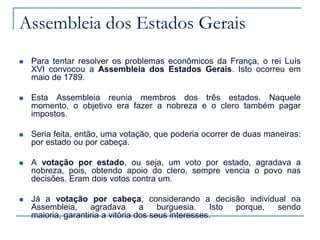 Assembleia dos Estados Gerais
   Para tentar resolver os problemas econômicos da França, o rei Luís
    XVI convocou a Assembleia dos Estados Gerais. Isto ocorreu em
    maio de 1789.

   Esta Assembleia reunia membros dos três estados. Naquele
    momento, o objetivo era fazer a nobreza e o clero também pagar
    impostos.

   Seria feita, então, uma votação, que poderia ocorrer de duas maneiras:
    por estado ou por cabeça.

   A votação por estado, ou seja, um voto por estado, agradava a
    nobreza, pois, obtendo apoio do clero, sempre vencia o povo nas
    decisões. Eram dois votos contra um.

   Já a votação por cabeça, considerando a decisão individual na
    Assembleia,     agradava       a    burguesia.    Isto porque, sendo
    maioria, garantiria a vitória dos seus interesses.
 
