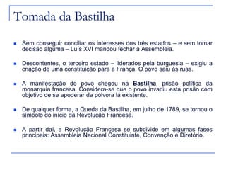 Tomada da Bastilha
   Sem conseguir conciliar os interesses dos três estados – e sem tomar
    decisão alguma – Luís XVI mandou fechar a Assembleia.

   Descontentes, o terceiro estado – liderados pela burguesia – exigiu a
    criação de uma constituição para a França. O povo saiu às ruas.

   A manifestação do povo chegou na Bastilha, prisão política da
    monarquia francesa. Considera-se que o povo invadiu esta prisão com
    objetivo de se apoderar da pólvora lá existente.

   De qualquer forma, a Queda da Bastilha, em julho de 1789, se tornou o
    símbolo do início da Revolução Francesa.

   A partir daí, a Revolução Francesa se subdivide em algumas fases
    principais: Assembleia Nacional Constituinte, Convenção e Diretório.
 