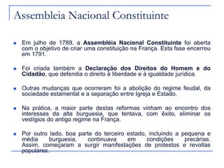 Assembleia Nacional Constituinte

   Em julho de 1789, a Assembléia Nacional Constituinte foi aberta
    com o objetivo de criar uma constituição na França. Esta fase encerrou
    em 1791.

   Foi criada também a Declaração dos Direitos do Homem e do
    Cidadão, que defendia o direito à liberdade e à igualdade jurídica.

   Outras mudanças que ocorreram foi a abolição do regime feudal, da
    sociedade estamental e a separação entre Igreja e Estado.

   Na prática, a maior parte destas reformas vinham ao encontro dos
    interesses da alta burguesia, que tentava, com êxito, eliminar os
    vestígios do antigo regime na França.

   Por outro lado, boa parte do terceiro estado, incluindo a pequena e
    média     burguesia,   continuava     em     condições     precárias.
    Assim, começaram a surgir manifestações de protestos e revoltas
    populares.
 
