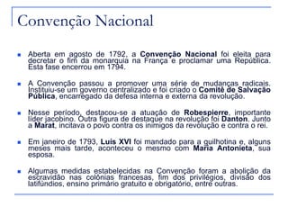 Convenção Nacional
   Aberta em agosto de 1792, a Convenção Nacional foi eleita para
    decretar o fim da monarquia na França e proclamar uma República.
    Esta fase encerrou em 1794.

   A Convenção passou a promover uma série de mudanças radicais.
    Instituiu-se um governo centralizado e foi criado o Comitê de Salvação
    Pública, encarregado da defesa interna e externa da revolução.

   Nesse período, destacou-se a atuação de Robespierre, importante
    líder jacobino. Outra figura de destaque na revolução foi Danton. Junto
    a Marat, incitava o povo contra os inimigos da revolução e contra o rei.

   Em janeiro de 1793, Luís XVI foi mandado para a guilhotina e, alguns
    meses mais tarde, aconteceu o mesmo com Maria Antonieta, sua
    esposa.

   Algumas medidas estabelecidas na Convenção foram a abolição da
    escravidão nas colônias francesas, fim dos privilégios, divisão dos
    latifúndios, ensino primário gratuito e obrigatório, entre outras.
 