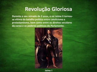 Revolução GloriosaDurante o seu reinado de 3 anos, o rei Jaime II tornou-se vítima da batalha política entre catolicismo e protestantismo, bem como entre os direitos seculares da coroa e os poderes políticos do Parlamento.Jaime II