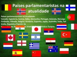 Países parlamentaristas na atualidadePaíses parlamentaristas na atualidade: Canadá, Inglaterra, Suécia, Itália, Alemanha, Portugal, Holanda, Noruega, Finlândia, Islândia, Bélgica, Armênia, Espanha, Japão, Austrália, Índia, Tailândia, República Popular da China, Grécia, Estônia, Egito, Israel, Polônia, Sérvia e Turquia. 