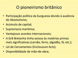 O pioneirismo britânico
• Participação política da burguesia devido à ausência
do Absolutismo;
• Acúmulo de capital;
• Supremacia marítima;
• Vantajosos acordos internacionais;
• A Grã-Bretanha tinha acesso às matérias primas
mais significativas.(carvão, ferro, algodão, lã, etc.);
• Lei de Cercamentos (Enclousure Acts);
• Disponibilidade de mão-de-obra;
 