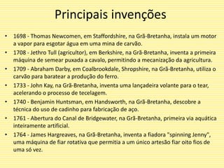 Principais invenções
• 1698 - Thomas Newcomen, em Staffordshire, na Grã-Bretanha, instala um motor
a vapor para esgotar água em uma mina de carvão.
• 1708 - Jethro Tull (agricultor), em Berkshire, na Grã-Bretanha, inventa a primeira
máquina de semear puxada a cavalo, permitindo a mecanização da agricultura.
• 1709 - Abraham Darby, em Coalbrookdale, Shropshire, na Grã-Bretanha, utiliza o
carvão para baratear a produção do ferro.
• 1733 - John Kay, na Grã-Bretanha, inventa uma lançadeira volante para o tear,
acelerando o processo de tecelagem.
• 1740 - Benjamin Huntsman, em Handsworth, na Grã-Bretanha, descobre a
técnica do uso de cadinho para fabricação de aço.
• 1761 - Abertura do Canal de Bridgewater, na Grã-Bretanha, primeira via aquática
inteiramente artificial.
• 1764 - James Hargreaves, na Grã-Bretanha, inventa a fiadora "spinning Jenny",
uma máquina de fiar rotativa que permitia a um único artesão fiar oito fios de
uma só vez.
 