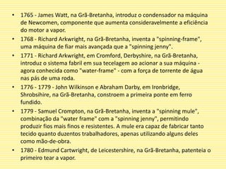 • 1765 - James Watt, na Grã-Bretanha, introduz o condensador na máquina
de Newcomen, componente que aumenta consideravelmente a eficiência
do motor a vapor.
• 1768 - Richard Arkwright, na Grã-Bretanha, inventa a "spinning-frame",
uma máquina de fiar mais avançada que a "spinning jenny".
• 1771 - Richard Arkwright, em Cromford, Derbyshire, na Grã-Bretanha,
introduz o sistema fabril em sua tecelagem ao acionar a sua máquina -
agora conhecida como "water-frame" - com a força de torrente de água
nas pás de uma roda.
• 1776 - 1779 - John Wilkinson e Abraham Darby, em Ironbridge,
Shrobsihire, na Grã-Bretanha, constroem a primeira ponte em ferro
fundido.
• 1779 - Samuel Crompton, na Grã-Bretanha, inventa a "spinning mule",
combinação da "water frame" com a "spinning jenny", permitindo
produzir fios mais finos e resistentes. A mule era capaz de fabricar tanto
tecido quanto duzentos trabalhadores, apenas utilizando alguns deles
como mão-de-obra.
• 1780 - Edmund Cartwright, de Leicestershire, na Grã-Bretanha, patenteia o
primeiro tear a vapor.
 