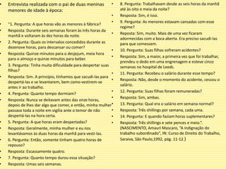 • Entrevista realizada com o pai de duas meninas
menores de idade à época:
• “1. Pergunta: A que horas vão as menores à fábrica?
• Resposta: Durante seis semanas foram às três horas da
manhã e voltaram às dez horas da noite.
• 2. Pergunta: Quais os intervalos concedidos durante as
dezenove horas, para descansar ou comer?
• Resposta: Quinze minutos para o desjejum, meia hora
para o almoço e quinze minutos para beber.
• 3. Pergunta: Tinha muita dificuldade para despertar suas
filhas?
• Resposta: Sim. A princípio, tínhamos que sacudi-las para
despertá-las e se levantarem, bem como vestirem-se
antes ir ao trabalho.
• 4. Pergunta: Quanto tempo dormiam?
• Resposta: Nunca se deitavam antes das onze horas,
depois de lhes dar algo que comer, e então, minha mulher
passava toda a noite em vigília ante o temor de não
despertá-las na hora certa.
• 5. Pergunta: A que horas eram despertadas?
• Resposta: Geralmente, minha mulher e eu nos
levantávamos às duas horas da manhã para vesti-las.
• 6. Pergunta: Então, somente tinham quatro horas de
repouso?
• Resposta: Escassamente quatro.
• 7. Pergunta: Quanto tempo durou essa situação?
• Resposta: Umas seis semanas.
• 8. Pergunta: Trabalhavam desde as seis horas da manhã
até às oito e meia da noite?
• Resposta: Sim, é isso.
• 9. Pergunta: As menores estavam cansadas com esse
regime?
• Reposta: Sim, muito. Mais de uma vez ficaram
adormecidas com a boca aberta. Era preciso sacudi-las
para que comessem.
• 10. Pergunta: Suas filhas sofreram acidentes?
• Resposta: Sim, a maior, a primeira vez que foi trabalhar,
prendeu o dedo em uma engrenagem e esteve cinco
semanas no hospital de Leeds.
• 11. Pergunta: Recebeu o salário durante esse tempo?
• Resposta: Não, desde o momento do acidente, cessou o
salário.
• 12. Pergunta: Suas filhas foram remuneradas?
• Resposta: Sim, ambas.
• 13. Pergunta: Qual era o salário em semana normal?
• Resposta: Três shillings por semana, cada uma.
• 14. Pergunta: E quando faziam horas suplementares?
• Resposta: Três shillings e sete pences e meio.”.
(NASCIMENTO, Amauri Mascaro, “A indignação do
trabalho subordinado”, IN: Curso de Direito do Trabalho,
Saraiva, São Paulo,1992, pág. 11-12.)
 