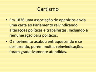 Cartismo
• Em 1836 uma associação de operários envia
uma carta ao Parlamento reivindicando
alterações políticas e trabalhistas. Incluindo a
remuneração para políticos.
• O movimento acabou enfraquecendo e se
desfazendo, porém muitas reinvindicações
foram gradativamente atendidas.
 