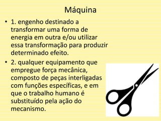 Máquina
• 1. engenho destinado a
transformar uma forma de
energia em outra e/ou utilizar
essa transformação para produzir
determinado efeito.
• 2. qualquer equipamento que
empregue força mecânica,
composto de peças interligadas
com funções específicas, e em
que o trabalho humano é
substituído pela ação do
mecanismo.
 