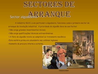 A indústria têxtil, e em particular a algodoeira, funcionou como o primeiro sector de
arranque da revolução industrial. A prioridade do algodão deve-se aos factos:
• Não exige grandes investimentos iniciais;
• Não exige qualificações técnicas extraordinárias;
• A fibra de algodão revela-se adaptável ao tratamento mecânico;
•Esta matéria prima era abundante nas colónias inglesas;
•Aumento da procura interna e externa.
Indústria têxtil
 