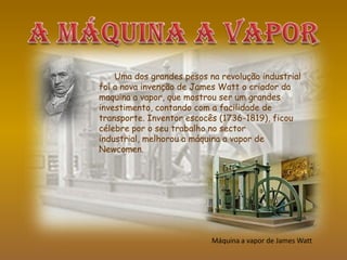 Uma dos grandes pesos na revolução industrial
foi a nova invenção de James Watt o criador da
maquina a vapor, que mostrou ser um grandes
investimento, contando com a facilidade de
transporte. Inventor escocês (1736-1819), ficou
célebre por o seu trabalho no sector
industrial, melhorou a máquina a vapor de
Newcomen.
Máquina a vapor de James Watt
 