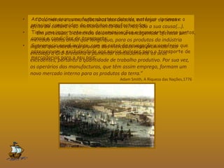 “O comércio e as manufacturas das cidades, em lugar de serem
efeito da cultura e do melhoramento das terras, são a sua causa(…).
Em particular, o comércio colonial tem a vantagem de oferecer um
mercado vasto, ainda que longínquo, para os produtos da indústria
inglesa que excedem a procura dos mercados mais próximos. Isto
encoraja a Grã-Bretanha a aumentar continuamente os seus
excedentes, portanto a quantidade de trabalho produtivo. Por sua vez,
os operários das manufacturas, que têm assim emprego, formam um
novo mercado interno para os produtos da terra.”
Adam Smith, A Riqueza das Nações,1776
• As colónias eram uma fonte abastecedora de matérias – primas e o
principal consumidor de produtos manufacturados;
• Tinha uma importante rede de comunicações e transporte: bons portos,
canais e condições de transporte;
• Supremacia naval inglesa, com os actos de navegação e comércio que
asseguravam a exclusividade aos navios ingleses para o transporte de
mercadorias para o seu país;
 