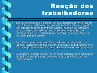 Em muitas regiões da Europa, os trabalhadores se organizaram para lutar por melhores condições de trabalho. Os empregados das fábricas formaram as trade unions (espécie de sindicatos) com o objetivo de melhorar as condições de trabalho dos empregados. Houve também movimentos mais violentos como, por exemplo, o ludismo.  Também conhecidos como "quebradores de máquinas", os ludistas invadiam fábricas e destruíam seus equipamentos numa forma de protesto e revolta com relação a vida dos empregados.  O cartismo foi mais brando na forma de atuação, pois optou pela via política, conquistando diversos direitos políticos para os trabalhadores. Reação dos trabalhadores 