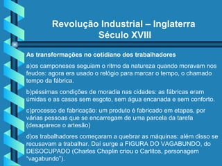 Revolução Industrial – Inglaterra  Século XVIII As transformações no cotidiano dos trabalhadores a)os camponeses seguiam o ritmo da natureza quando moravam nos feudos: agora era usado o relógio para marcar o tempo, o chamado tempo da fábrica. b)péssimas condições de moradia nas cidades: as fábricas eram úmidas e as casas sem esgoto, sem água encanada e sem conforto. c)processo de fabricação: um produto é fabricado em etapas, por várias pessoas que se encarregam de uma parcela da tarefa (desaparece o artesão) d)os trabalhadores começaram a quebrar as máquinas: além disso se recusavam a trabalhar. Daí surge a FIGURA DO VAGABUNDO, do DESOCUPADO (Charles Chaplin criou o Carlitos, personagem “vagabundo”).  