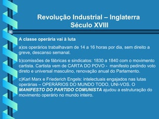 Revolução Industrial – Inglaterra  Século XVIII A classe operária vai à luta  a)os operários trabalhavam de 14 a 16 horas por dia, sem direito a greve, descanso semanal.  b)comissões de fábricas e sindicatos: 1830 a 1840 com o movimento cartista. Cartista vem de CARTA DO POVO -  manifesto pedindo voto direto e universal masculino, renovação anual do Parlamento. c)Karl Marx e Friederich Engels: intelectuais engajados nas lutas operárias – OPERÁRIOS DO MUNDO TODO, UNI-VOS. O  MANIFESTO DO PARTIDO COMUNISTA   ajudou a estruturação do movimento operário no mundo inteiro. 