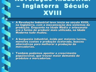 A Revolução Industrial teve início no século XVIII, na Inglaterra, com a mecanização dos sistemas de produção. Enquanto na Idade Média o artesanato era a forma de produzir mais utilizada, na Idade Moderna tudo mudou.  A burguesia industrial, ávida por maiores lucros, menores custos e produção acelerada, buscou alternativas para melhorar a produção de mercadorias.  Também podemos apontar o crescimento populacional, que trouxe maior demanda de produtos e mercadorias.  Revolução Industrial – Inglaterra  Século XVIII 